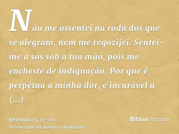 Não me assentei na roda dos que se alegram, nem me regozijei. Sentei-me a sós sob a tua mão, pois me encheste de indignação.Por que é perpétua a minha dor, e in