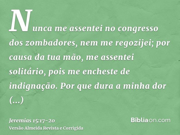 Nunca me assentei no congresso dos zombadores, nem me regozijei; por causa da tua mão, me assentei solitário, pois me encheste de indignação.Por que dura a minh