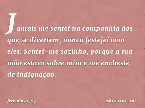 Jamais me sentei na companhia
dos que se divertem,
nunca festejei com eles.
Sentei-me sozinho,
porque a tua mão estava sobre mim
e me encheste de indignação. --