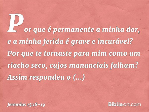 Por que é permanente a minha dor,
e a minha ferida é grave e incurável?
Por que te tornaste para mim
como um riacho seco,
cujos mananciais falham? Assim respond