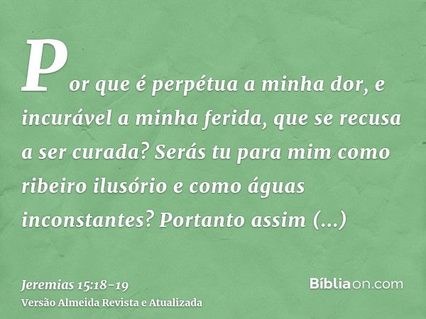 Por que é perpétua a minha dor, e incurável a minha ferida, que se recusa a ser curada? Serás tu para mim como ribeiro ilusório e como águas inconstantes?Portan