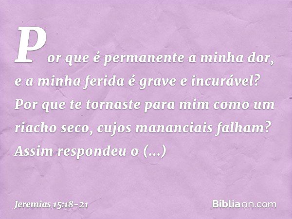 Por que é permanente a minha dor,
e a minha ferida é grave e incurável?
Por que te tornaste para mim
como um riacho seco,
cujos mananciais falham? Assim respond