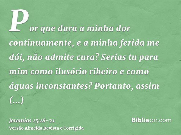 Por que dura a minha dor continuamente, e a minha ferida me dói, não admite cura? Serias tu para mim como ilusório ribeiro e como águas inconstantes?Portanto, a