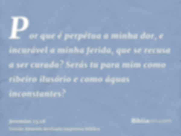 Por que é perpétua a minha dor, e incurável a minha ferida, que se recusa a ser curada? Serás tu para mim como ribeiro ilusório e como águas inconstantes?