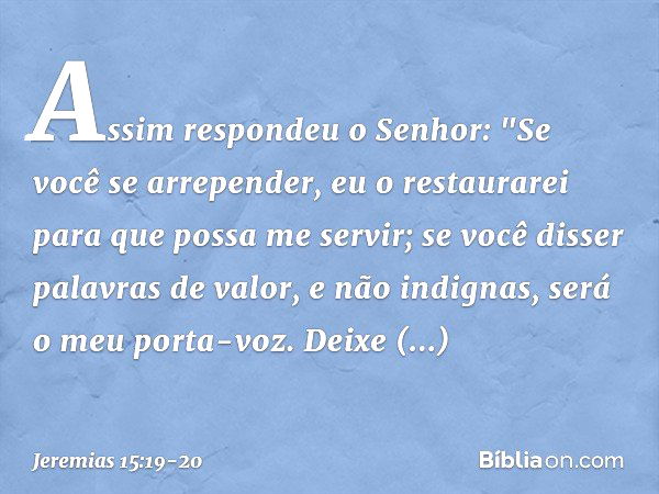 Assim respondeu o Senhor:
"Se você se arrepender, eu o restaurarei
para que possa me servir;
se você disser palavras de valor,
e não indignas,
será o meu porta-