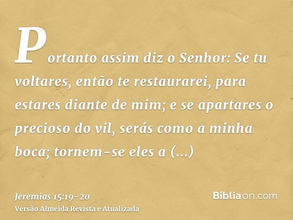 Portanto assim diz o Senhor: Se tu voltares, então te restaurarei, para estares diante de mim; e se apartares o precioso do vil, serás como a minha boca; tornem