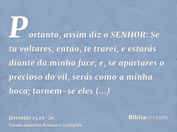 Portanto, assim diz o SENHOR: Se tu voltares, então, te trarei, e estarás diante da minha face; e, se apartares o precioso do vil, serás como a minha boca; torn