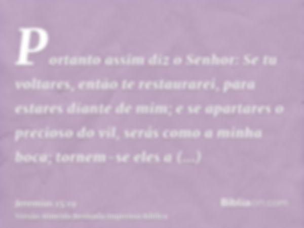 Portanto assim diz o Senhor: Se tu voltares, então te restaurarei, para estares diante de mim; e se apartares o precioso do vil, serás como a minha boca; tornem