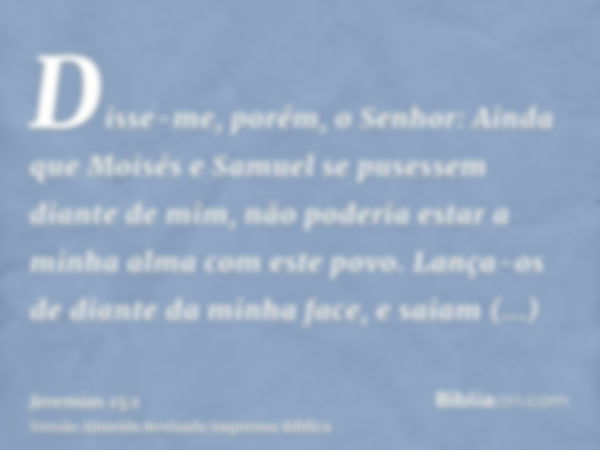 Disse-me, porém, o Senhor: Ainda que Moisés e Samuel se pusessem diante de mim, não poderia estar a minha alma com este povo. Lança-os de diante da minha face, 