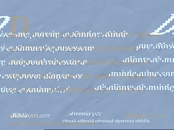 Disse-me, porém, o Senhor: Ainda que Moisés e Samuel se pusessem diante de mim, não poderia estar a minha alma com este povo. Lança-os de diante da minha face,