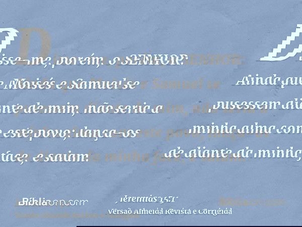 Disse-me, porém, o SENHOR: Ainda que Moisés e Samuel se pusessem diante de mim, não seria a minha alma com este povo; lança-os de diante da minha face, e saiam.