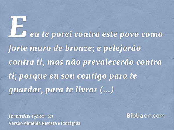 E eu te porei contra este povo como forte muro de bronze; e pelejarão contra ti, mas não prevalecerão contra ti; porque eu sou contigo para te guardar, para te 