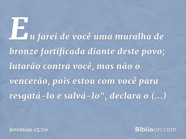 Eu farei de você
uma muralha de bronze fortificada
diante deste povo;
lutarão contra você,
mas não o vencerão,
pois estou com você
para resgatá-lo e salvá-lo",
