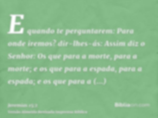 E quando te perguntarem: Para onde iremos? dir-lhes-ás: Assim diz o Senhor: Os que para a morte, para a morte; e os que para a espada, para a espada; e os que p