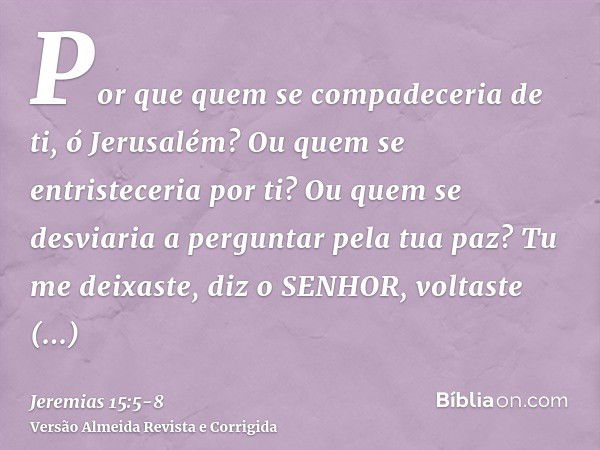 Por que quem se compadeceria de ti, ó Jerusalém? Ou quem se entristeceria por ti? Ou quem se desviaria a perguntar pela tua paz?Tu me deixaste, diz o SENHOR, vo