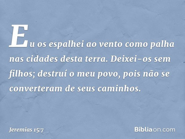 Eu os espalhei ao vento como palha
nas cidades desta terra.
Deixei-os sem filhos;
destruí o meu povo,
pois não se converteram
de seus caminhos. -- Jeremias 15:7