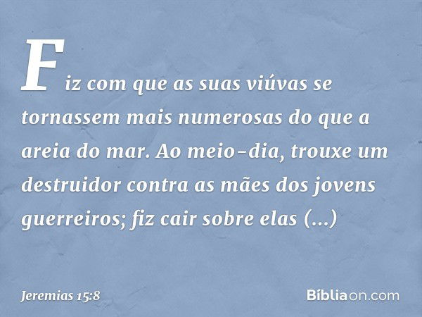 Fiz com que as suas viúvas
se tornassem mais numerosas
do que a areia do mar.
Ao meio-dia, trouxe um destruidor
contra as mães
dos jovens guerreiros;
fiz cair s