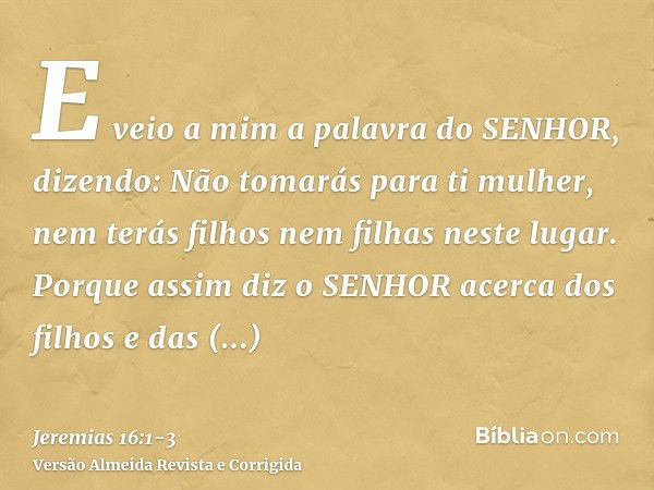 E veio a mim a palavra do SENHOR, dizendo:Não tomarás para ti mulher, nem terás filhos nem filhas neste lugar.Porque assim diz o SENHOR acerca dos filhos e das 