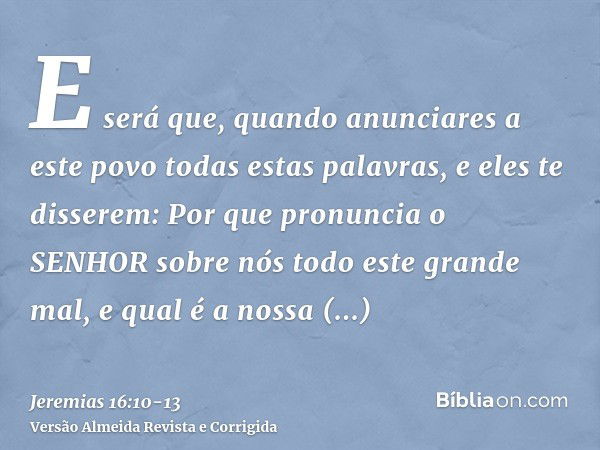 E será que, quando anunciares a este povo todas estas palavras, e eles te disserem: Por que pronuncia o SENHOR sobre nós todo este grande mal, e qual é a nossa 