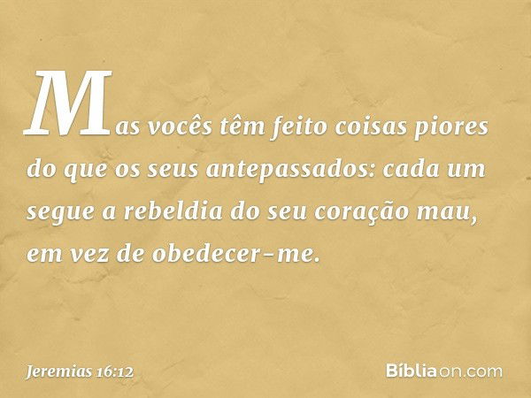 Mas vocês têm feito coisas piores do que os seus antepassados: cada um segue a rebeldia do seu coração mau, em vez de obedecer-me. -- Jeremias 16:12