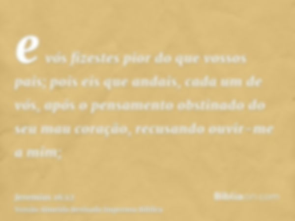 e vós fizestes pior do que vossos pais; pois eis que andais, cada um de vós, após o pensamento obstinado do seu mau coração, recusando ouvir-me a mim;