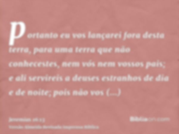 portanto eu vos lançarei fora desta terra, para uma terra que não conhecestes, nem vós nem vossos pais; e ali servireis a deuses estranhos de dia e de noite; po