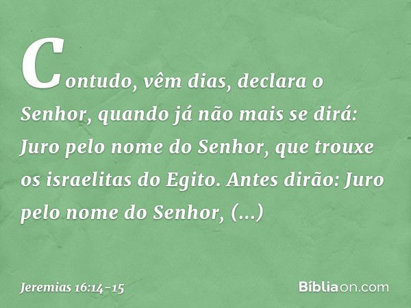 "Contudo, vêm dias", declara o Senhor, "quando já não mais se dirá: 'Juro pelo nome do Senhor, que trouxe os israelitas do Egito'. Antes dirão: 'Juro pelo nome 