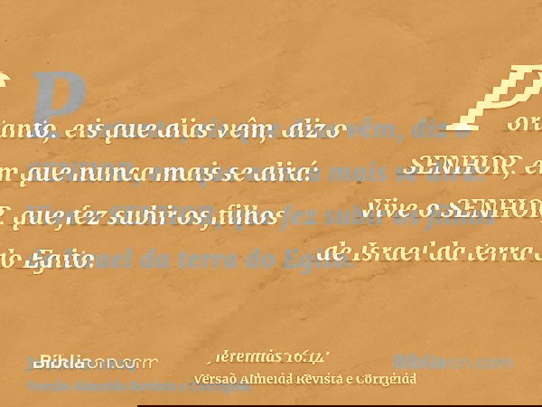 Portanto, eis que dias vêm, diz o SENHOR, em que nunca mais se dirá: Vive o SENHOR, que fez subir os filhos de Israel da terra do Egito.