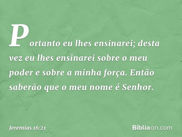 "Portanto eu lhes ensinarei;
desta vez eu lhes ensinarei
sobre o meu poder e sobre a minha força.
Então saberão
que o meu nome é Senhor. -- Jeremias 16:21