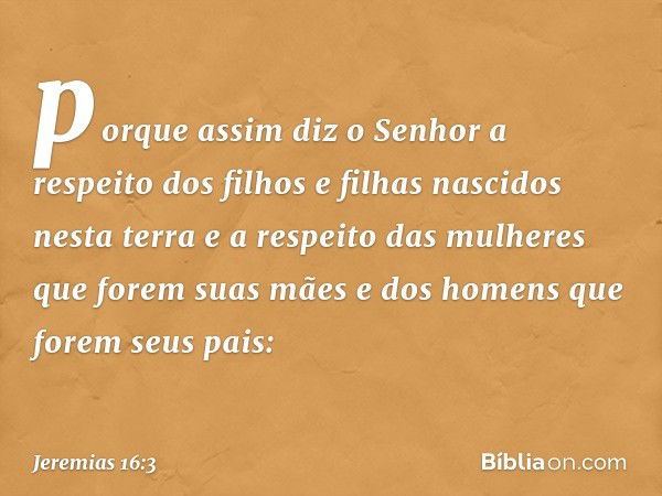 porque assim diz o Senhor a respeito dos filhos e filhas nascidos nesta terra e a respeito das mulheres que forem suas mães e dos homens que forem seus pais: --