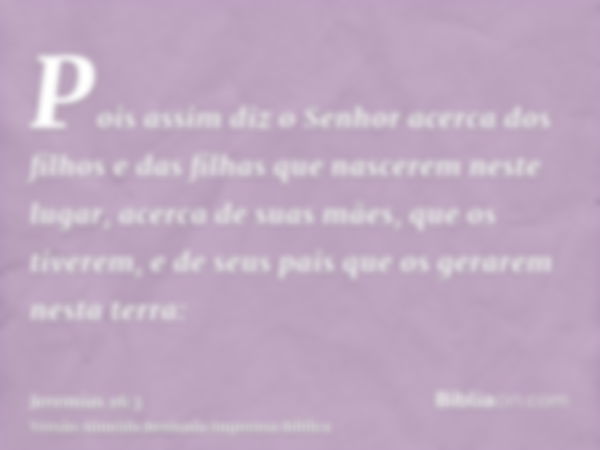 Pois assim diz o Senhor acerca dos filhos e das filhas que nascerem neste lugar, acerca de suas mães, que os tiverem, e de seus pais que os gerarem nesta terra: