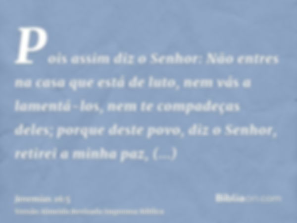 Pois assim diz o Senhor: Não entres na casa que está de luto, nem vás a lamentá-los, nem te compadeças deles; porque deste povo, diz o Senhor, retirei a minha p