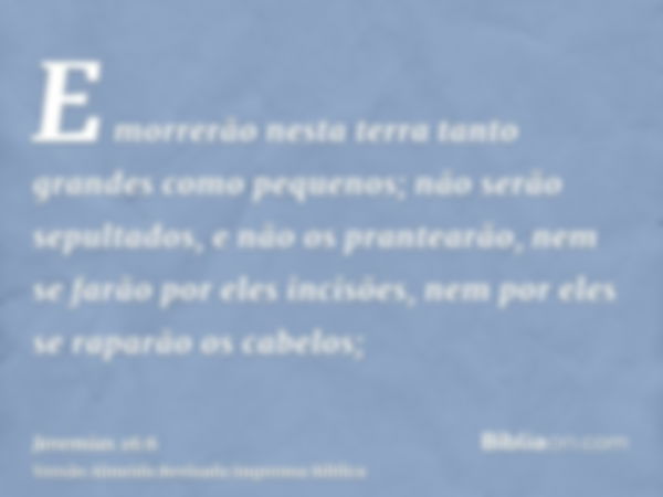 E morrerão nesta terra tanto grandes como pequenos; não serão sepultados, e não os prantearão, nem se farão por eles incisões, nem por eles se raparão os cabelo