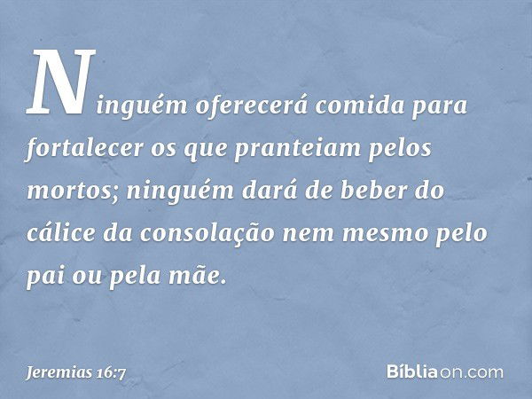 Ninguém oferecerá comida para fortalecer os que pranteiam pelos mortos; ninguém dará de beber do cálice da consolação nem mesmo pelo pai ou pela mãe. -- Jeremia