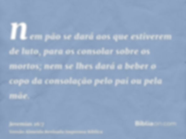 nem pão se dará aos que estiverem de luto, para os consolar sobre os mortos; nem se lhes dará a beber o copo da consolação pelo pai ou pela mãe.