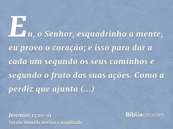 Eu, o Senhor, esquadrinho a mente, eu provo o coração; e isso para dar a cada um segundo os seus caminhos e segundo o fruto das suas ações.Como a perdiz que aju