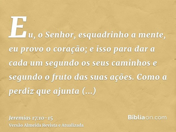 Eu, o Senhor, esquadrinho a mente, eu provo o coração; e isso para dar a cada um segundo os seus caminhos e segundo o fruto das suas ações.Como a perdiz que aju