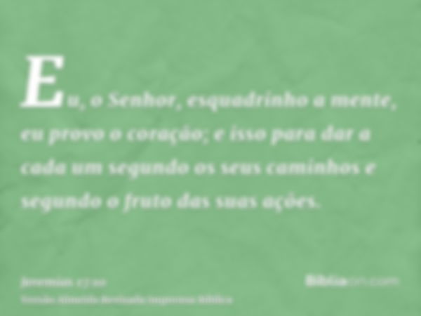 Eu, o Senhor, esquadrinho a mente, eu provo o coração; e isso para dar a cada um segundo os seus caminhos e segundo o fruto das suas ações.