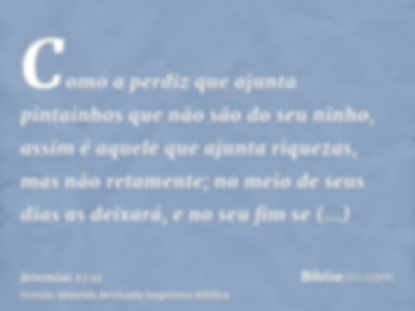 Como a perdiz que ajunta pintainhos que não são do seu ninho, assim é aquele que ajunta riquezas, mas não retamente; no meio de seus dias as deixará, e no seu f