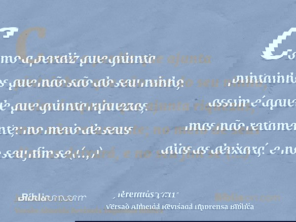 Como a perdiz que ajunta pintainhos que não são do seu ninho, assim é aquele que ajunta riquezas, mas não retamente; no meio de seus dias as deixará, e no seu f