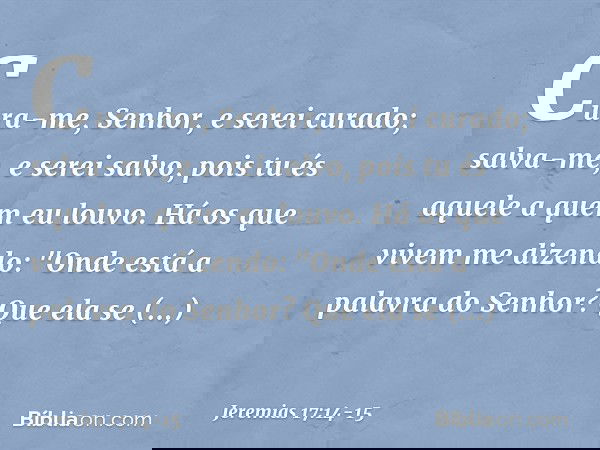 Cura-me, Senhor, e serei curado;
salva-me, e serei salvo,
pois tu és aquele a quem eu louvo. Há os que vivem me dizendo:
"Onde está a palavra do Senhor?
Que ela