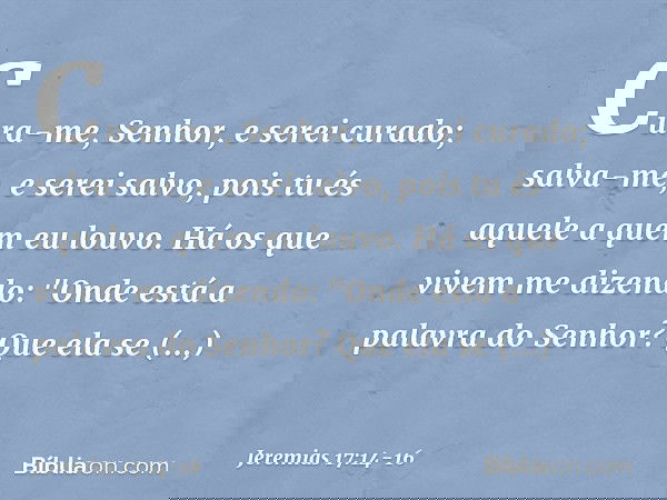 Cura-me, Senhor, e serei curado;
salva-me, e serei salvo,
pois tu és aquele a quem eu louvo. Há os que vivem me dizendo:
"Onde está a palavra do Senhor?
Que ela