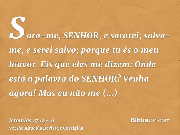 Sara-me, SENHOR, e sararei; salva-me, e serei salvo; porque tu és o meu louvor.Eis que eles me dizem: Onde está a palavra do SENHOR? Venha agora!Mas eu não me a