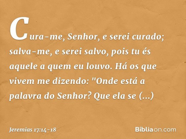 Cura-me, Senhor, e serei curado;
salva-me, e serei salvo,
pois tu és aquele a quem eu louvo. Há os que vivem me dizendo:
"Onde está a palavra do Senhor?
Que ela