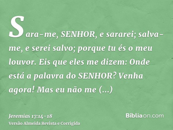 Sara-me, SENHOR, e sararei; salva-me, e serei salvo; porque tu és o meu louvor.Eis que eles me dizem: Onde está a palavra do SENHOR? Venha agora!Mas eu não me a