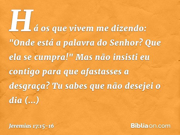 Há os que vivem me dizendo:
"Onde está a palavra do Senhor?
Que ela se cumpra!" Mas não insisti eu contigo
para que afastasses a desgraça?
Tu sabes que não dese