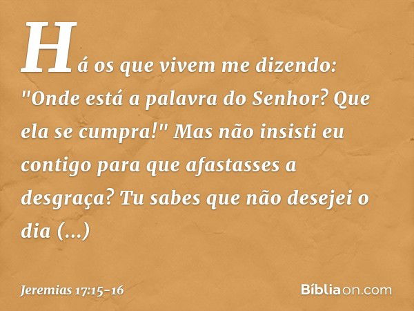 Há os que vivem me dizendo:
"Onde está a palavra do Senhor?
Que ela se cumpra!" Mas não insisti eu contigo
para que afastasses a desgraça?
Tu sabes que não dese