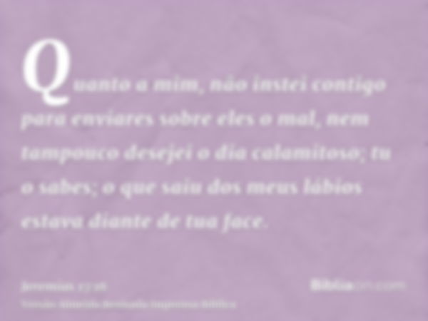 Quanto a mim, não instei contigo para enviares sobre eles o mal, nem tampouco desejei o dia calamitoso; tu o sabes; o que saiu dos meus lábios estava diante de 