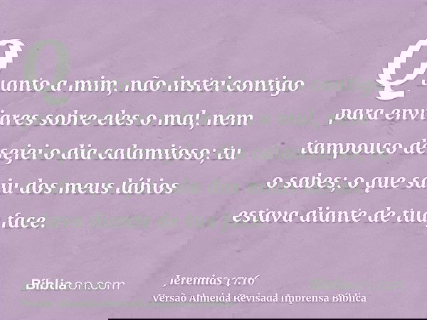 Quanto a mim, não instei contigo para enviares sobre eles o mal, nem tampouco desejei o dia calamitoso; tu o sabes; o que saiu dos meus lábios estava diante de 