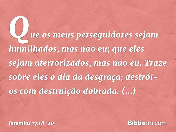 Que os meus perseguidores
sejam humilhados,
mas não eu;
que eles sejam aterrorizados,
mas não eu.
Traze sobre eles o dia da desgraça;
destrói-os com destruição 